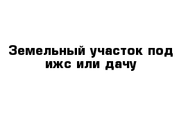 Земельный участок под ижс или дачу